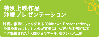 特別上映作品　沖縄プレゼンテーション 沖縄の素晴らしさを伝える「Okinawa　Presentation」。沖縄を舞台にし、主人公が実際に住んでいた本部町にてロケ撮影された「天国からのエール」をプレミア上映